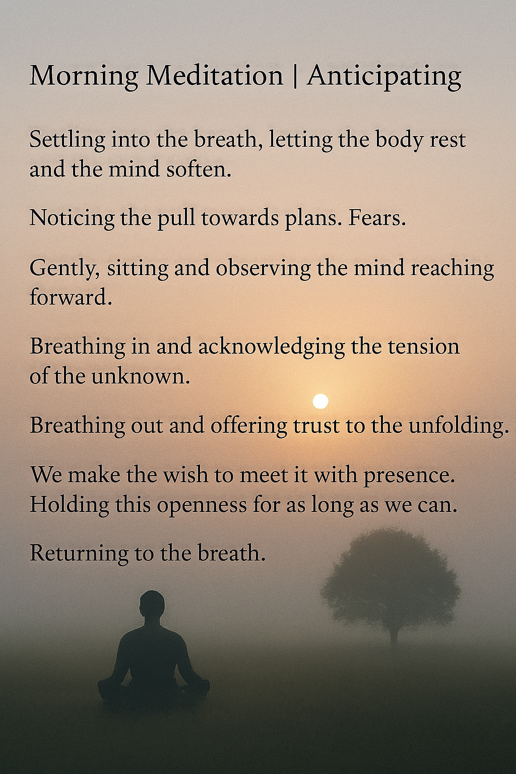 Settling into the breath, letting the body rest and the mind soften. Noticing the pull towards plans. Fears. Gently, sitting and observing the mind reaching forward. Breathing in and acknowledging the tension of the unknown. Breathing out and offering trust to the unfolding. We make the wish to meet it with presence. Holding this openness for as long as we can. Returning to the breath.