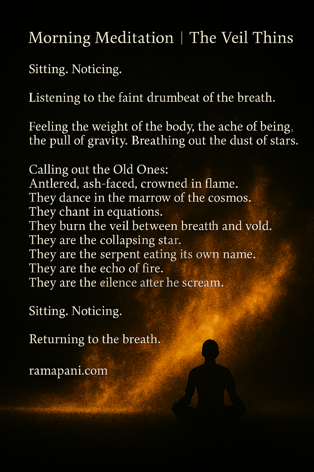 Sitting. Noticing.Listening to the faint drumbeat of the breath.Feeling the weight of the body, the ache of being, the pull of gravity. Breathing out the dust of stars. Calling out the Old Ones:Antlered, ash-faced, crowned in flame. They dance in the marrow of the cosmos. They chant in equations. They burn the veil between breath and void. They are the collapsing star. They are the serpent eating its own name. They are the echo of fire. They are the silence after the scream.Sitting. Noticing.Returning to the breath.